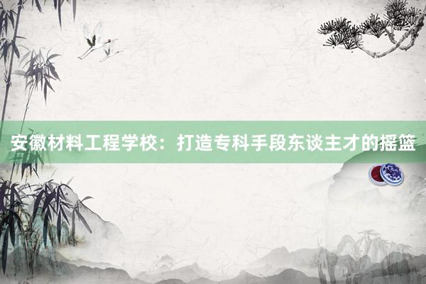 安徽材料工程学校：打造专科手段东谈主才的摇篮