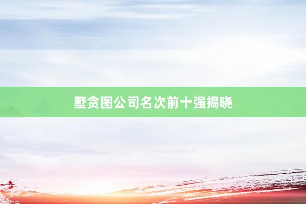 墅贪图公司名次前十强揭晓